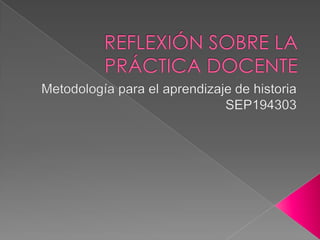REFLEXIÓN SOBRE LA PRÁCTICA DOCENTE Metodología para el aprendizaje de historia SEP194303 