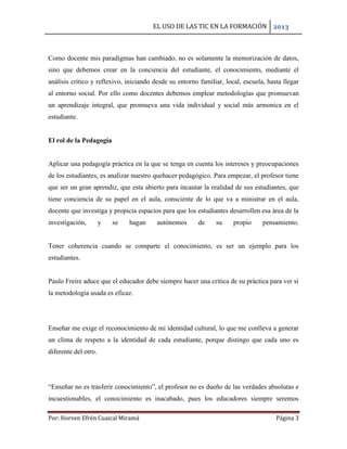 EL USO DE LAS TIC EN LA FORMACIÓN 2013
Por: Horven Efrén Cuaical Miramá Página 3
Como docente mis paradigmas han cambiado, no es solamente la memorización de datos,
sino que debemos crear en la conciencia del estudiante, el conocimiento, mediante el
análisis crítico y reflexivo, iniciando desde su entorno familiar, local, escuela, hasta llegar
al entorno social. Por ello como docentes debemos emplear metodologías que promuevan
un aprendizaje integral, que promueva una vida individual y social más armonica en el
estudiante.
El rol de la Pedagogía
Aplicar una pedagogía práctica en la que se tenga en cuenta los intereses y preocupaciones
de los estudiantes, es analizar nuestro quehacer pedagógico. Para empezar, el profesor tiene
que ser un gran aprendiz, que esta abierto para incautar la realidad de sus estudiantes, que
tiene conciencia de su papel en el aula, consciente de lo que va a ministrar en el aula,
docente que investiga y propicia espacios para que los estudiantes desarrollen esa área de la
investigación, y se hagan autónomos de su propio pensamiento.
Tener coherencia cuando se comparte el conocimiento, es ser un ejemplo para los
estudiantes.
Paulo Freire aduce que el educador debe siempre hacer una crítica de su práctica para ver si
la metodología usada es eficaz.
Enseñar me exige el reconocimiento de mi identidad cultural, lo que me conlleva a generar
un clima de respeto a la identidad de cada estudiante, porque distingo que cada uno es
diferente del otro.
“Enseñar no es trasferir conocimiento”, el profesor no es dueño de las verdades absolutas e
incuestionables, el conocimiento es inacabado, pues los educadores siempre seremos
 