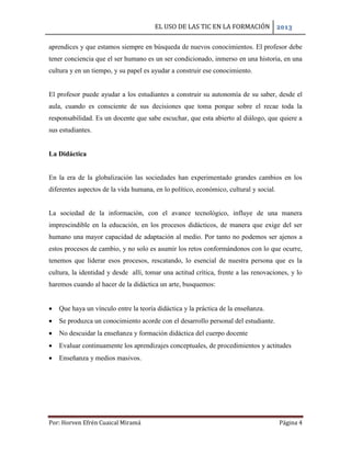 EL USO DE LAS TIC EN LA FORMACIÓN 2013
Por: Horven Efrén Cuaical Miramá Página 4
aprendices y que estamos siempre en búsqueda de nuevos conocimientos. El profesor debe
tener conciencia que el ser humano es un ser condicionado, inmerso en una historia, en una
cultura y en un tiempo, y su papel es ayudar a construir ese conocimiento.
El profesor puede ayudar a los estudiantes a construir su autonomía de su saber, desde el
aula, cuando es consciente de sus decisiones que toma porque sobre el recae toda la
responsabilidad. Es un docente que sabe escuchar, que esta abierto al diálogo, que quiere a
sus estudiantes.
La Didáctica
En la era de la globalización las sociedades han experimentado grandes cambios en los
diferentes aspectos de la vida humana, en lo político, económico, cultural y social.
La sociedad de la información, con el avance tecnológico, influye de una manera
imprescindible en la educación, en los procesos didácticos, de manera que exige del ser
humano una mayor capacidad de adaptación al medio. Por tanto no podemos ser ajenos a
estos procesos de cambio, y no solo es asumir los retos conformándonos con lo que ocurre,
tenemos que liderar esos procesos, rescatando, lo esencial de nuestra persona que es la
cultura, la identidad y desde allí, tomar una actitud crítica, frente a las renovaciones, y lo
haremos cuando al hacer de la didáctica un arte, busquemos:
 Que haya un vínculo entre la teoría didáctica y la práctica de la enseñanza.
 Se produzca un conocimiento acorde con el desarrollo personal del estudiante.
 No descuidar la enseñanza y formación didáctica del cuerpo docente
 Evaluar continuamente los aprendizajes conceptuales, de procedimientos y actitudes
 Enseñanza y medios masivos.
 