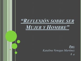 “REFLEXIÓN SOBRE SER
  MUJER Y HOMBRE”


                            Por:
        Katalina Venegas Martínez
                              8a
 