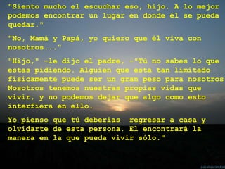"Siento mucho el escuchar eso, hijo. A lo mejor
podemos encontrar un lugar en donde él se pueda
quedar."
"No, Mamá y Papá, yo quiero que él viva con
nosotros..."
"Hijo," -le dijo el padre, -"Tú no sabes lo que
estas pidiendo. Alguien que esta tan limitado
físicamente puede ser un gran peso para nosotros.
Nosotros tenemos nuestras propias vidas que
vivir, y no podemos dejar que algo como esto
interfiera en ello.
Yo pienso que tú deberías regresar a casa y
olvidarte de esta persona. El encontrará la
manera en la que pueda vivir sólo."
 
