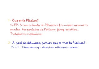 1- Què és la Plàstica?
 1r EP: Anar a l’aula de Plàstica i fer moltes coses com
 pintar, les portades de l’àlbum, fang, retallar...
 Treballem moltíssim!


2- A part de dibuixar, pintar què és més la Plàstica?
  2n EP: Observem quadres i escultures i pesem.
 