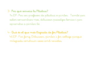 3- Per què serveix la Plàstica?
 1r EP: Per ser professor de plàstica o pintor. També per
 saber concentrar-nos, dibuixar paisatges bonics i per
 aprendre a pintar bé.


4- Què és el que més t’agrada de fer Plàstica?
 4t EP: Fer fang. Dibuixar, pintar i fer collage perquè
 m’agrada construir coses amb revistes.
 