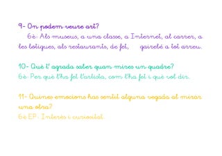 9- On podem veure art?
   6è: Als museus, a una classe, a Internet, al carrer, a
les botigues, als restaurants, de fet,   gairebé a tot arreu.


10- Què t’ agrada saber quan mires un quadre?
6è: Per què l’ha fet l’artista, com l’ha fet i què vol dir.


11- Quines emocions has sentit alguna vegada al mirar
una obra?
6è EP: Interès i curiositat.
 