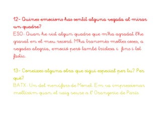 12- Quines emocions has sentit alguna vegada al mirar
un quadre?
ESO: Quan he vist algun quadre que m’ha agradat l’he
gravat en el meu record. M’ha transmès moltes coses, a
vegades alegria, emoció però també tristesa i fins i tot
fàstic.


13- Coneixes alguna obra que sigui especial per tu? Per
què?
BATX: Un del nenúfars de Monet. Em va impressionar
moltíssim quan el vaig veure a l’ Orangerie de París.
 