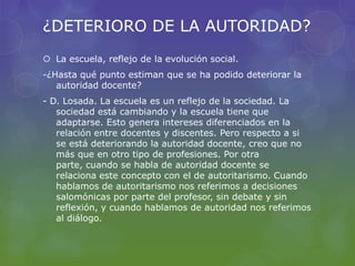 ¿DETERIORO DE LA AUTORIDAD?
 La escuela, reflejo de la evolución social.
-¿Hasta qué punto estiman que se ha podido deteriorar la
autoridad docente?
- D. Losada. La escuela es un reflejo de la sociedad. La
sociedad está cambiando y la escuela tiene que
adaptarse. Esto genera intereses diferenciados en la
relación entre docentes y discentes. Pero respecto a si
se está deteriorando la autoridad docente, creo que no
más que en otro tipo de profesiones. Por otra
parte, cuando se habla de autoridad docente se
relaciona este concepto con el de autoritarismo. Cuando
hablamos de autoritarismo nos referimos a decisiones
salomónicas por parte del profesor, sin debate y sin
reflexión, y cuando hablamos de autoridad nos referimos
al diálogo.
 