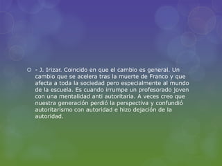  - J. Irizar. Coincido en que el cambio es general. Un
cambio que se acelera tras la muerte de Franco y que
afecta a toda la sociedad pero especialmente al mundo
de la escuela. Es cuando irrumpe un profesorado joven
con una mentalidad anti autoritaria. A veces creo que
nuestra generación perdió la perspectiva y confundió
autoritarismo con autoridad e hizo dejación de la
autoridad.
 