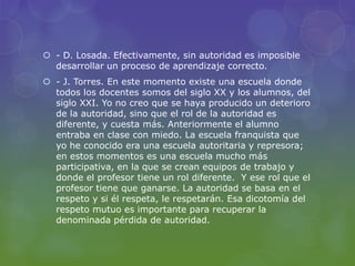  - D. Losada. Efectivamente, sin autoridad es imposible
desarrollar un proceso de aprendizaje correcto.
 - J. Torres. En este momento existe una escuela donde
todos los docentes somos del siglo XX y los alumnos, del
siglo XXI. Yo no creo que se haya producido un deterioro
de la autoridad, sino que el rol de la autoridad es
diferente, y cuesta más. Anteriormente el alumno
entraba en clase con miedo. La escuela franquista que
yo he conocido era una escuela autoritaria y represora;
en estos momentos es una escuela mucho más
participativa, en la que se crean equipos de trabajo y
donde el profesor tiene un rol diferente. Y ese rol que el
profesor tiene que ganarse. La autoridad se basa en el
respeto y si él respeta, le respetarán. Esa dicotomía del
respeto mutuo es importante para recuperar la
denominada pérdida de autoridad.
 