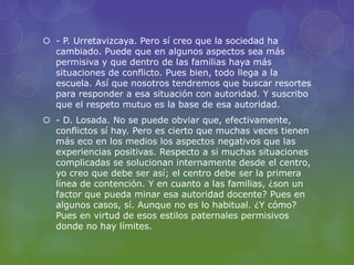  - P. Urretavizcaya. Pero sí creo que la sociedad ha
cambiado. Puede que en algunos aspectos sea más
permisiva y que dentro de las familias haya más
situaciones de conflicto. Pues bien, todo llega a la
escuela. Así que nosotros tendremos que buscar resortes
para responder a esa situación con autoridad. Y suscribo
que el respeto mutuo es la base de esa autoridad.
 - D. Losada. No se puede obviar que, efectivamente,
conflictos sí hay. Pero es cierto que muchas veces tienen
más eco en los medios los aspectos negativos que las
experiencias positivas. Respecto a si muchas situaciones
complicadas se solucionan internamente desde el centro,
yo creo que debe ser así; el centro debe ser la primera
línea de contención. Y en cuanto a las familias, ¿son un
factor que pueda minar esa autoridad docente? Pues en
algunos casos, sí. Aunque no es lo habitual. ¿Y cómo?
Pues en virtud de esos estilos paternales permisivos
donde no hay límites.
 