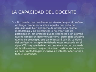 LA CAPACIDAD DEL DOCENTE
 - D. Losada. Los problemas no vienen de que el profesor
no tenga competencia sobre aquello que deba de
dar, sino más bien del hecho de utilizar una misma
metodología y no diversificar, o no crear vías de
participación. Un profesor puede reconocer a un alumno
que no conoce un determinado tema, pero debe añadirle
que no se preocupe, que ya lo buscará con él. La figura
del profesor omnisapiente debería estar rebasada en el
siglo XXI. Hay que hablar de competencias de búsqueda
de la información. Lo que más nos cuesta a los docentes
es hallar metodologías inclusivas e intentar adecuarlas a
todo el alumnado.
 