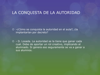 LA CONQUISTA DE LA AUTORIDAD
 -¿Cómo se conquista la autoridad en el aula?, ¿la
implantarían por decreto?
 - D. Losada. La autoridad se la tiene que ganar cada
cual. Debe de aportar un rol creativo, implicando al
alumnado. Si genera eso seguramente se va a ganar a
sus alumnos.
 