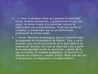  - J. Irízar. El profesor tiene que ganarse la autoridad
moral. Nuestra generación, y posiblemente la que nos
sigue, ha tenido miedo a la autoridad, porque la
relacionaba con el autoritarismo. Tiene que perder el
complejo y comprender que es un instrumento
profesional de primer orden.
 J. Torres. Menciona al pedagogo Jaume Carbonell sobre
la propuesta de la presidenta de Madrid, Dice, y yo lo
suscribo, que «el reconocimiento de la autoridad no se
impone por decreto, sino que se logra día a día a partir
de la ejemplaridad moral, la convicción y pasión de lo
que se enseña, la empatía pedagógica, la escucha y la
relación de confianza y respeto mutuo. Nada que ver con
el amiguismo, el coleguismo o el paternalismo».
 