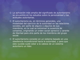  La aplicación más amplia del significado de autoritarismo
se encuentra en los estudios sobre la personalidad y las
actitudes autoritarias.
 El autoritarismo es, en términos generales, una
modalidad del ejercicio de la autoridad en las relaciones
sociales, por parte de alguno o algunos de sus
miembros, en la cual se extreman la ausencia de
consenso, originando un orden social opresivo y carente
de libertad para otra parte de los miembros del grupo
social.
 El autoritarismo consiste en un sistema basado en una
obediencia incondicional hacia la autoridad, y para que
esto suceda suele estar a la cabeza de un sistema
autoritario un líder.
 
