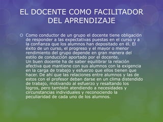 EL DOCENTE COMO FACILITADOR
DEL APRENDIZAJE
 Como conductor de un grupo el docente tiene obligación
de responder a las expectativas puestas en el curso y a
la confianza que los alumnos han depositado en él. El
éxito de un curso, el progreso y el mayor o menor
rendimiento del grupo depende en gran manera del
estilo de conducción aportado por el docente.
Un buen docente ha de saber equilibrar la relación
afectiva que mantiene con sus alumnos con la exigencia
en la carga de trabajo y esfuerzo que ellos tienen que
hacer. De ahí que las relaciones entre alumnos y las de
estos con el profesor deban darse en un clima distendido
de trabajo, motivando al esfuerzo y resaltando los
logros, pero también atendiendo a necesidades y
circunstancias individuales y reconociendo la
peculiaridad de cada uno de los alumnos.
 