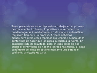 Tener paciencia es estar dispuesto a trabajar en el proceso
de crecimiento. Lo bueno, lo positivo y lo verdadero no
pueden lograrse inmediatamente o de manera automática;
requieren tiempo y un proceso. A veces debemos
actuar, pero otras veces tenemos que esperar. A menudo la
gente trata de hacer que las cosas sucedan a la fuerza. En
ocasiones ésta da resultado, pero en esos casos no nos
queda el sentimiento de haberlo logrado realmente. Si cada
centímetro del éxito se obtiene mediante una batalla o
conflicto, la victoria es vana.
 