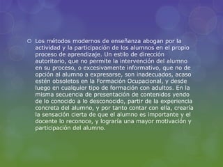  Los métodos modernos de enseñanza abogan por la
actividad y la participación de los alumnos en el propio
proceso de aprendizaje. Un estilo de dirección
autoritario, que no permite la intervención del alumno
en su proceso, o excesivamente informativo, que no de
opción al alumno a expresarse, son inadecuados, acaso
estén obsoletos en la Formación Ocupacional, y desde
luego en cualquier tipo de formación con adultos. En la
misma secuencia de presentación de contenidos yendo
de lo conocido a lo desconocido, partir de la experiencia
concreta del alumno, y por tanto contar con ella, crearía
la sensación cierta de que el alumno es importante y el
docente lo reconoce, y lograría una mayor motivación y
participación del alumno.
 