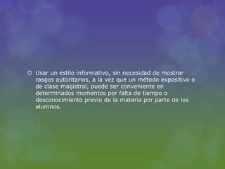  Usar un estilo informativo, sin necesidad de mostrar
rasgos autoritarios, a la vez que un método expositivo o
de clase magistral, puede ser conveniente en
determinados momentos por falta de tiempo o
desconocimiento previo de la materia por parte de los
alumnos.
 