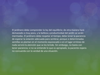 El jardinero debe comprender la ley del equilibrio; de otra manera hará
demasiado o muy poco, y la belleza y productividad del jardín se verán
mermadas. El jardinero debe respetar el tiempo; debe tener la paciencia
de esperar la estación adecuada para sembrar, porque si determinadas
semillas se plantan en el momento equivocado o en el lugar erróneo de
nada servirá la atención que se les brinde. Sin embargo, no basta con
tener paciencia; si no se entiende lo que es apropiado, la paciente espera
no concuerda con la verdad de una situación.
 