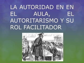 LA AUTORIDAD EN EN
EL AULA, EL
AUTORITARISMO Y SU
ROL FACILITADOR
 