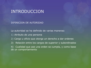 INTRODUCCION
DIFINICION DE AUTORIDAD
La autoridad se ha definido de varias maneras:
1) Atributo de una persona
2) Cargo u oficio que otorga un derecho a dar ordenes
3) Relación entre los cargos de superior y subordinados
4) Cualidad que ase una orden se cumpla, y como base
de un comportamiento
 