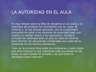 LA AUTORIDAD EN EL AULA
El viejo debate sobre la falta de disciplina en las aulas y la
autoridad del profesor ha reverdecido con los casos de
bullying y, en las últimas semanas, con la cuestionable
propuesta de dotar a los docentes de autoridad legal que
implica un castigo mayor a los agresores y otorga el
principio de veracidad ante un juez en caso de conflicto
para afrontar las situaciones complicadas que cada día se
presentan en los centros educativos.
Pero en la primera línea están los profesores y nadie mejor
que ellos conocen lo que realmente está ocurriendo en las
aulas, en qué medida es evitable y de qué modo la
sociedad puede intervenir.
 