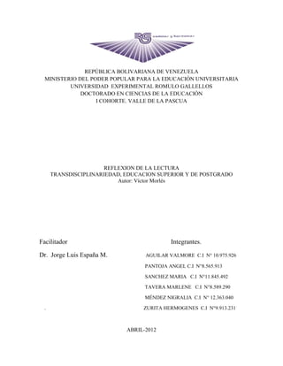 REPÚBLICA BOLIVARIANA DE VENEZUELA
  MINISTERIO DEL PODER POPULAR PARA LA EDUCACIÓN UNIVERSITARIA
          UNIVERSIDAD EXPERIMENTAL ROMULO GALLELLOS
              DOCTORADO EN CIENCIAS DE LA EDUCACIÓN
                   I COHORTE. VALLE DE LA PASCUA




                       REFLEXION DE LA LECTURA
      TRANSDISCIPLINARIEDAD, EDUCACION SUPERIOR Y DE POSTGRADO
                           Autor: Víctor Morlés




Facilitador                                 Integrantes.

Dr. Jorge Luis España M.           AGUILAR VALMORE C.I N° 10.975.926

                                   PANTOJA ANGEL C.I N°8.565.913

                                   SANCHEZ MARIA C.I N°11.845.492

                                   TAVERA MARLENE C.I N°8.589.290

                                   MÉNDEZ NIGRALIA C.I N° 12.363.040

  .                               ZURITA HERMOGENES C.I N°9.913.231



                             ABRIL-2012
 