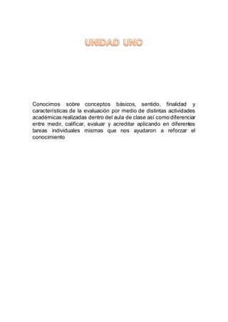 Conocimos sobre conceptos básicos, sentido, finalidad y
características de la evaluación por medio de distintas actividades
académicas realizadas dentro del aula de clase así como diferenciar
entre medir, calificar, evaluar y acreditar aplicando en diferentes
tareas individuales mismas que nos ayudaron a reforzar el
conocimiento
 