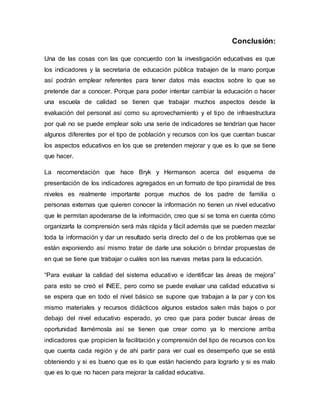 Conclusión: 
Una de las cosas con las que concuerdo con la investigación educativas es que 
los indicadores y la secretaria de educación pública trabajen de la mano porque 
así podrán emplear referentes para tener datos más exactos sobre lo que se 
pretende dar a conocer. Porque para poder intentar cambiar la educación o hacer 
una escuela de calidad se tienen que trabajar muchos aspectos desde la 
evaluación del personal así como su aprovechamiento y el tipo de infraestructura 
por qué no se puede emplear solo una serie de indicadores se tendrían que hacer 
algunos diferentes por el tipo de población y recursos con los que cuentan buscar 
los aspectos educativos en los que se pretenden mejorar y que es lo que se tiene 
que hacer. 
La recomendación que hace Bryk y Hermanson acerca del esquema de 
presentación de los indicadores agregados en un formato de tipo piramidal de tres 
niveles es realmente importante porque muchos de los padre de familia o 
personas externas que quieren conocer la información no tienen un nivel educativo 
que le permitan apoderarse de la información, creo que si se toma en cuenta cómo 
organizarla la comprensión será más rápida y fácil además que se pueden mezclar 
toda la información y dar un resultado sería directo del o de los problemas que se 
están exponiendo así mismo tratar de darle una solución o brindar propuestas de 
en que se tiene que trabajar o cuáles son las nuevas metas para la educación. 
“Para evaluar la calidad del sistema educativo e identificar las áreas de mejora” 
para esto se creó el INEE, pero como se puede evaluar una calidad educativa si 
se espera que en todo el nivel básico se supone que trabajan a la par y con los 
mismo materiales y recursos didácticos algunos estados salen más bajos o por 
debajo del nivel educativo esperado, yo creo que para poder buscar áreas de 
oportunidad llamémosla así se tienen que crear como ya lo mencione arriba 
indicadores que propicien la facilitación y comprensión del tipo de recursos con los 
que cuenta cada región y de ahí partir para ver cual es desempeño que se está 
obteniendo y si es bueno que es lo que están haciendo para lograrlo y si es malo 
que es lo que no hacen para mejorar la calidad educativa. 
