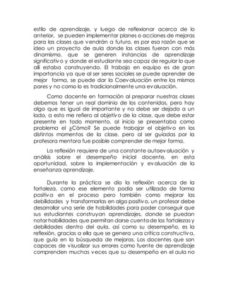 estilo de aprendizaje, y luego de reflexionar acerca de lo
anterior, se pueden implementar planes o acciones de mejoras
para las clases que vendrán a futuro, es por esa razón que se
ideo un proyecto de aula donde las clases fueran con más
dinamismo, que se generen instancias de aprendizaje
significativo y donde el estudiante sea capaz de regular lo que
allí estaba construyendo. El trabajo en equipo es de gran
importancia ya que al ser seres sociales se puede aprender de
mejor forma, se puede dar la Coevaluación entre los mismos
pares y no como lo es tradicionalmente una evaluación.
Como docente en formación al preparar nuestras clases
debemos tener un real dominio de los contenidos, pero hay
algo que es igual de importante y no debe ser dejado a un
lado, a esto me refiero al objetivo de la clase, que debe estar
presente en todo momento, al inicio se presentaba como
problema el ¿Cómo? Se puede trabajar el objetivo en los
distintos momentos de la clase, pero al ser guiadas por la
profesora mentora fue posible comprender de mejor forma.
La reflexión requiere de una constante autoevaluación y
análisis sobre el desempeño inicial docente, en esta
oportunidad, sobre la implementación y evaluación de la
enseñanza aprendizaje.
Durante la práctica se dio la reflexión acerca de la
fortaleza, como ese elemento podía ser utilizado de forma
positiva en el proceso pero también como mejorar las
debilidades y transformarlas en algo positivo, un profesor debe
desarrollar una serie de habilidades para poder conseguir que
sus estudiantes construyan aprendizajes, donde se puedan
notar habilidades que permitan darse cuenta de las fortalezas y
debilidades dentro del aula, así como su desempeño, es la
reflexión, gracias a ella que se genera una crítica constructiva,
que guía en la búsqueda de mejoras. Los docentes que son
capaces de visualizar sus errores como fuente de aprendizaje
comprenden muchas veces que su desempeño en el aula no
 