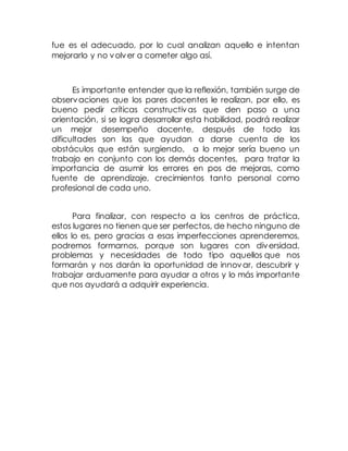 fue es el adecuado, por lo cual analizan aquello e intentan
mejorarlo y no volver a cometer algo así.
Es importante entender que la reflexión, también surge de
observaciones que los pares docentes le realizan, por ello, es
bueno pedir críticas constructivas que den paso a una
orientación, si se logra desarrollar esta habilidad, podrá realizar
un mejor desempeño docente, después de todo las
dificultades son las que ayudan a darse cuenta de los
obstáculos que están surgiendo, a lo mejor sería bueno un
trabajo en conjunto con los demás docentes, para tratar la
importancia de asumir los errores en pos de mejoras, como
fuente de aprendizaje, crecimientos tanto personal como
profesional de cada uno.
Para finalizar, con respecto a los centros de práctica,
estos lugares no tienen que ser perfectos, de hecho ninguno de
ellos lo es, pero gracias a esas imperfecciones aprenderemos,
podremos formarnos, porque son lugares con diversidad,
problemas y necesidades de todo tipo aquellos que nos
formarán y nos darán la oportunidad de innovar, descubrir y
trabajar arduamente para ayudar a otros y lo más importante
que nos ayudará a adquirir experiencia.
 