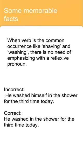 Some memorable
facts
When verb is the common
occurrence like ‘shaving’ and
‘washing’, there is no need of
emphasizing with a reflexive
pronoun.
Incorrect:
He washed himself in the shower
for the third time today.
Correct:
He washed in the shower for the
third time today.
 