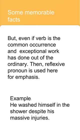 Some memorable
facts
But, even if verb is the
common occurrence
and exceptional work
has done out of the
ordinary. Then, reflexive
pronoun is used here
for emphasis.
Example:
He washed himself in the
shower despite his
massive injuries.
 