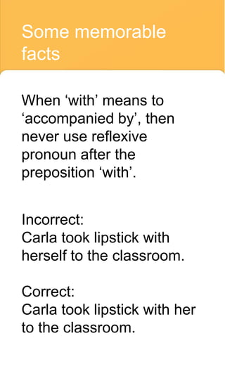 Some memorable
facts
When ‘with’ means to
‘accompanied by’, then
never use reflexive
pronoun after the
preposition ‘with’.
Incorrect:
Carla took lipstick with
herself to the classroom.
Correct:
Carla took lipstick with her
to the classroom.
 