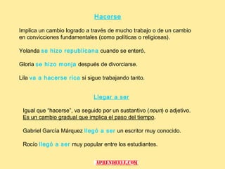 Hacerse

Implica un cambio logrado a través de mucho trabajo o de un cambio
en convicciones fundamentales (como políticas o religiosas).

Yolanda se hizo republicana cuando se enteró.

Gloria se hizo monja después de divorciarse.

Lila va a hacerse rica si sigue trabajando tanto.


                             Llegar a ser

 Igual que “hacerse”, va seguido por un sustantivo (noun) o adjetivo.
 Es un cambio gradual que implica el paso del tiempo.

 Gabriel García Márquez llegó a ser un escritor muy conocido.

 Rocío llegó a ser muy popular entre los estudiantes.
 