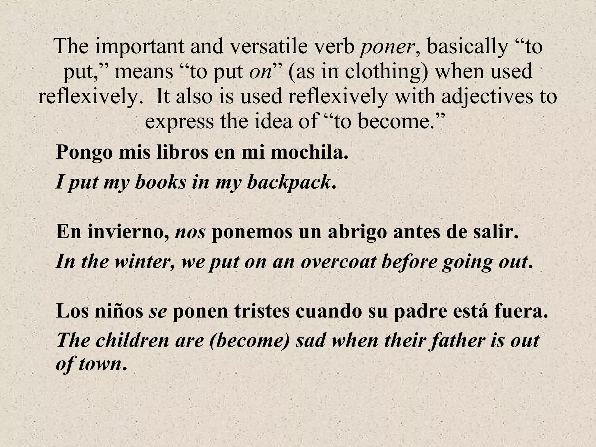 Los niños se ponen tristes cuando su padre está fuera.
The important and versatile verb poner, basically “to
put,” means “to put on” (as in clothing) when used
reflexively. It also is used reflexively with adjectives to
express the idea of “to become.”
The children are (become) sad when their father is out
of town.
Pongo mis libros en mi mochila.
I put my books in my backpack.
En invierno, nos ponemos un abrigo antes de salir.
In the winter, we put on an overcoat before going out.
 