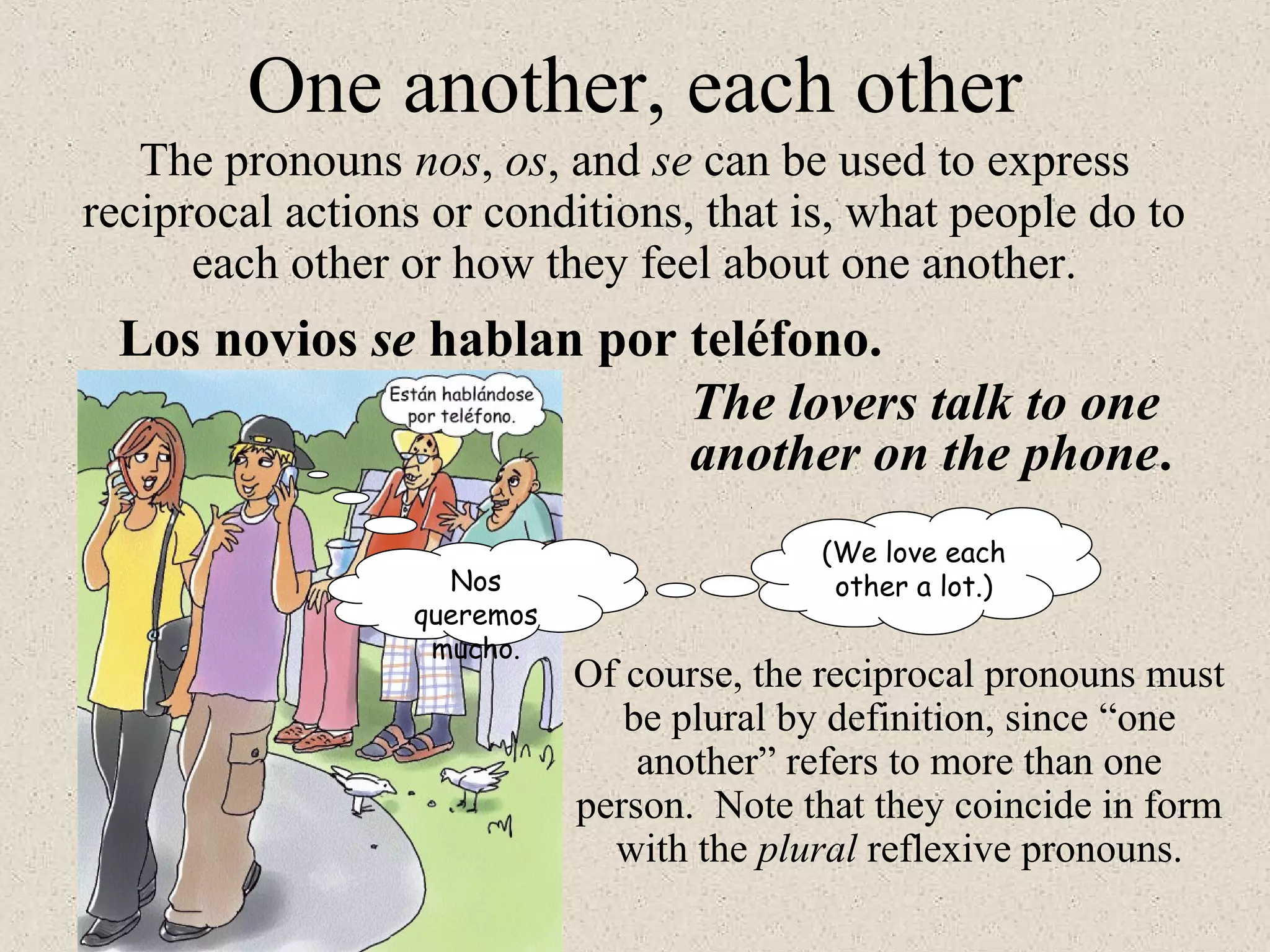 One another, each other
The pronouns nos, os, and se can be used to express
reciprocal actions or conditions, that is, what people do to
each other or how they feel about one another.
Los novios se hablan por teléfono.
The lovers talk to one
another on the phone.
(We love each
other a lot.)Nos
queremos
mucho.
Of course, the reciprocal pronouns must
be plural by definition, since “one
another” refers to more than one
person. Note that they coincide in form
with the plural reflexive pronouns.
 