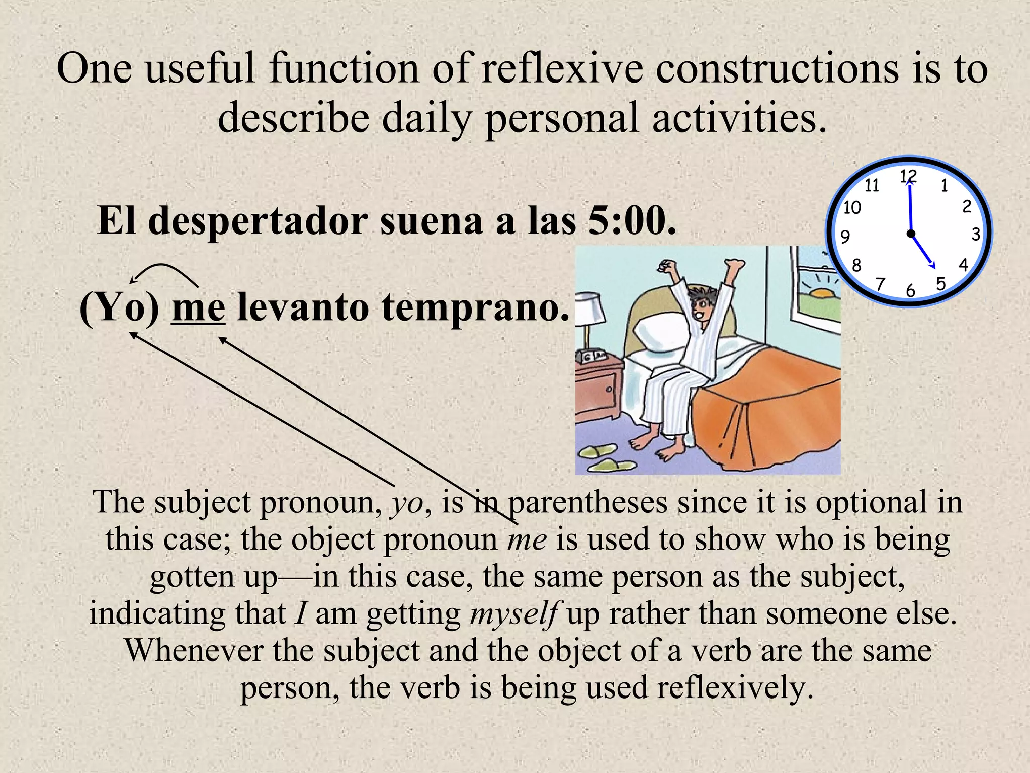 El despertador suena a las 5:00.
(Yo) me levanto temprano.
One useful function of reflexive constructions is to
describe daily personal activities.
The subject pronoun, yo, is in parentheses since it is optional in
this case; the object pronoun me is used to show who is being
gotten up—in this case, the same person as the subject,
indicating that I am getting myself up rather than someone else.
Whenever the subject and the object of a verb are the same
person, the verb is being used reflexively.
12
1
2
3
567
8
9
10
11
4
 