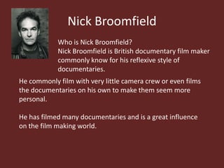 Nick Broomfield
            Who is Nick Broomfield?
            Nick Broomfield is British documentary film maker
            commonly know for his reflexive style of
            documentaries.
He commonly film with very little camera crew or even films
the documentaries on his own to make them seem more
personal.

He has filmed many documentaries and is a great influence
on the film making world.
 
