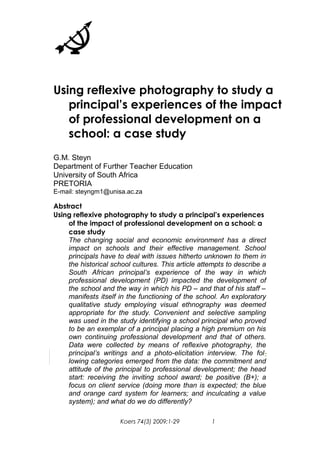 Using reflexive photography to study a 
principal’s experiences of the impact 
of professional development on a 
school: a case study 
G.M. Steyn 
Department of Further Teacher Education 
University of South Africa 
PRETORIA 
E-mail: steyngm1@unisa.ac.za 
Abstract 
Using reflexive photography to study a principal’s experiences 
of the impact of professional development on a school: a 
case study 
The changing social and economic environment has a direct 
impact on schools and their effective management. School 
principals have to deal with issues hitherto unknown to them in 
the historical school cultures. This article attempts to describe a 
South African principal’s experience of the way in which 
professional development (PD) impacted the development of 
the school and the way in which his PD – and that of his staff – 
manifests itself in the functioning of the school. An exploratory 
qualitative study employing visual ethnography was deemed 
appropriate for the study. Convenient and selective sampling 
was used in the study identifying a school principal who proved 
to be an exemplar of a principal placing a high premium on his 
own continuing professional development and that of others. 
Data were collected by means of reflexive photography, the 
principal’s writings and a photo-elicitation interview. The fol-lowing 
categories emerged from the data: the commitment and 
attitude of the principal to professional development; the head 
start: receiving the inviting school award; be positive (B+); a 
focus on client service (doing more than is expected; the blue 
and orange card system for learners; and inculcating a value 
system); and what do we do differently? 
Koers 74(3) 2009:1-29 1 
 