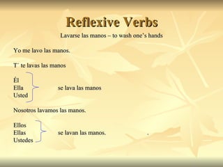 Reflexive Verbs Lavarse las manos  – to wash one’s hands Yo me lavo las manos. Tú te lavas las manos Él  Ella  se lava las manos Usted  Nosotros lavamos las manos.  Ellos  Ellas   se lavan las manos.  . Ustedes  