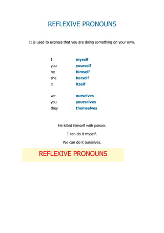 REFLEXIVE PRONOUNS

It is used to express that you are doing something on your own.



            I                 myself
            you               yourself
            he                himself
            she               herself
            it                itself


            we                ourselves
            you               yourselves
            they              themselves



                   He killed himself with poison.

                        I can do it myself.

                     We can do it ourselves.


     REFLEXIVE PRONOUNS
 