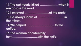 11.The cat nearly killed ……………….when it
ran across the road.
12.I enjoyed …………………….at the party.
13.He always looks at ………………………in
the mirror.
14.We helped ………………………..to the
coffee.
15.The woman accidentally
hurt ……………………..with the knife.
 