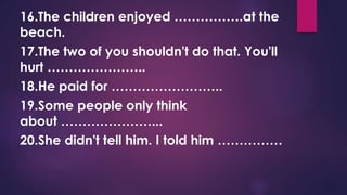 16.The children enjoyed …………….at the
beach.
17.The two of you shouldn't do that. You'll
hurt …………………..
18.He paid for ……………………..
19.Some people only think
about …………………...
20.She didn't tell him. I told him ……………
 