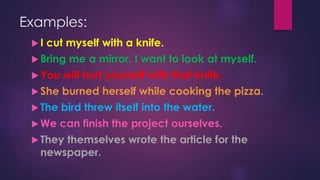 Examples:
 I cut myself with a knife.
 Bring me a mirror. I want to look at myself.
 You will hurt yourself with that knife.
 She burned herself while cooking the pizza.
 The bird threw itself into the water.
 We can finish the project ourselves.
 They themselves wrote the article for the
newspaper.
 