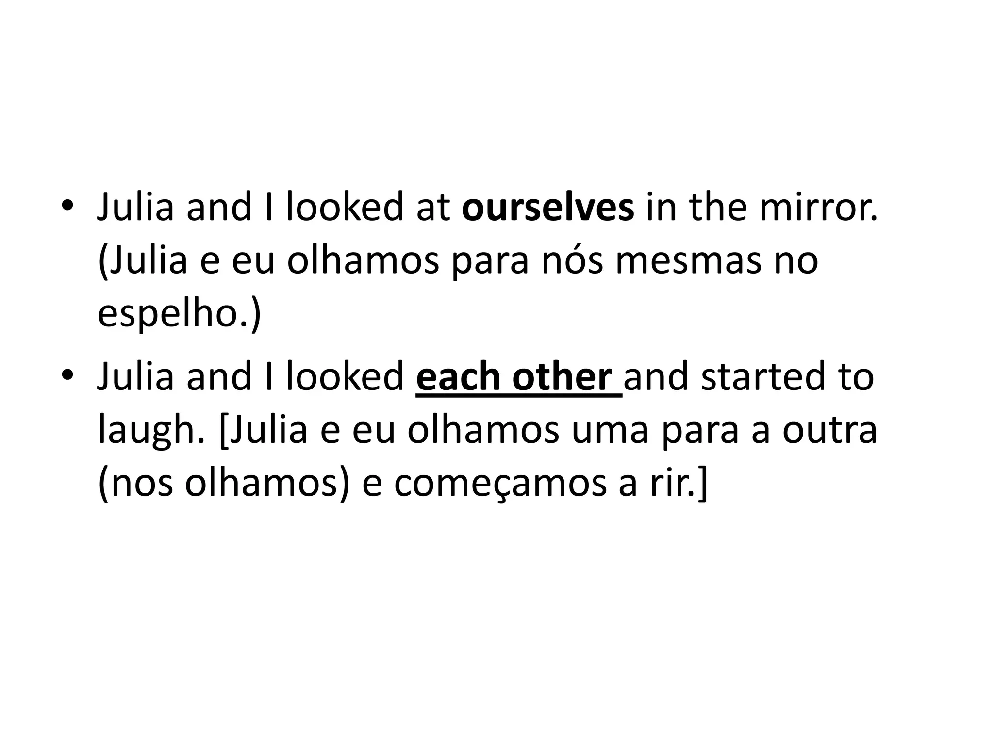 • Julia and I looked at ourselves in the mirror.
  (Julia e eu olhamos para nós mesmas no
  espelho.)
• Julia and I looked each other and started to
  laugh. [Julia e eu olhamos uma para a outra
  (nos olhamos) e começamos a rir.]
 