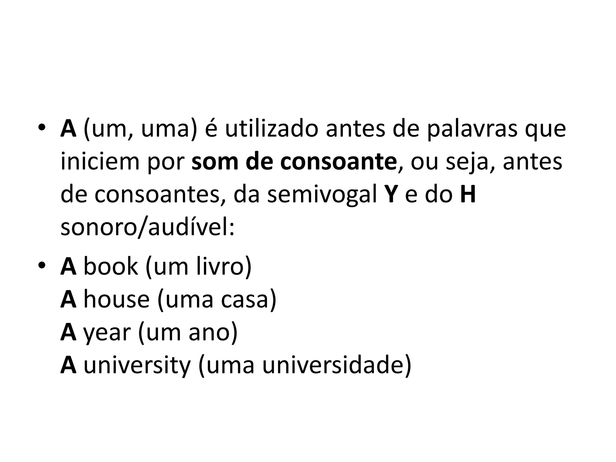 • A (um, uma) é utilizado antes de palavras que
  iniciem por som de consoante, ou seja, antes
  de consoantes, da semivogal Y e do H
  sonoro/audível:
• A book (um livro)
  A house (uma casa)
  A year (um ano)
  A university (uma universidade)
 