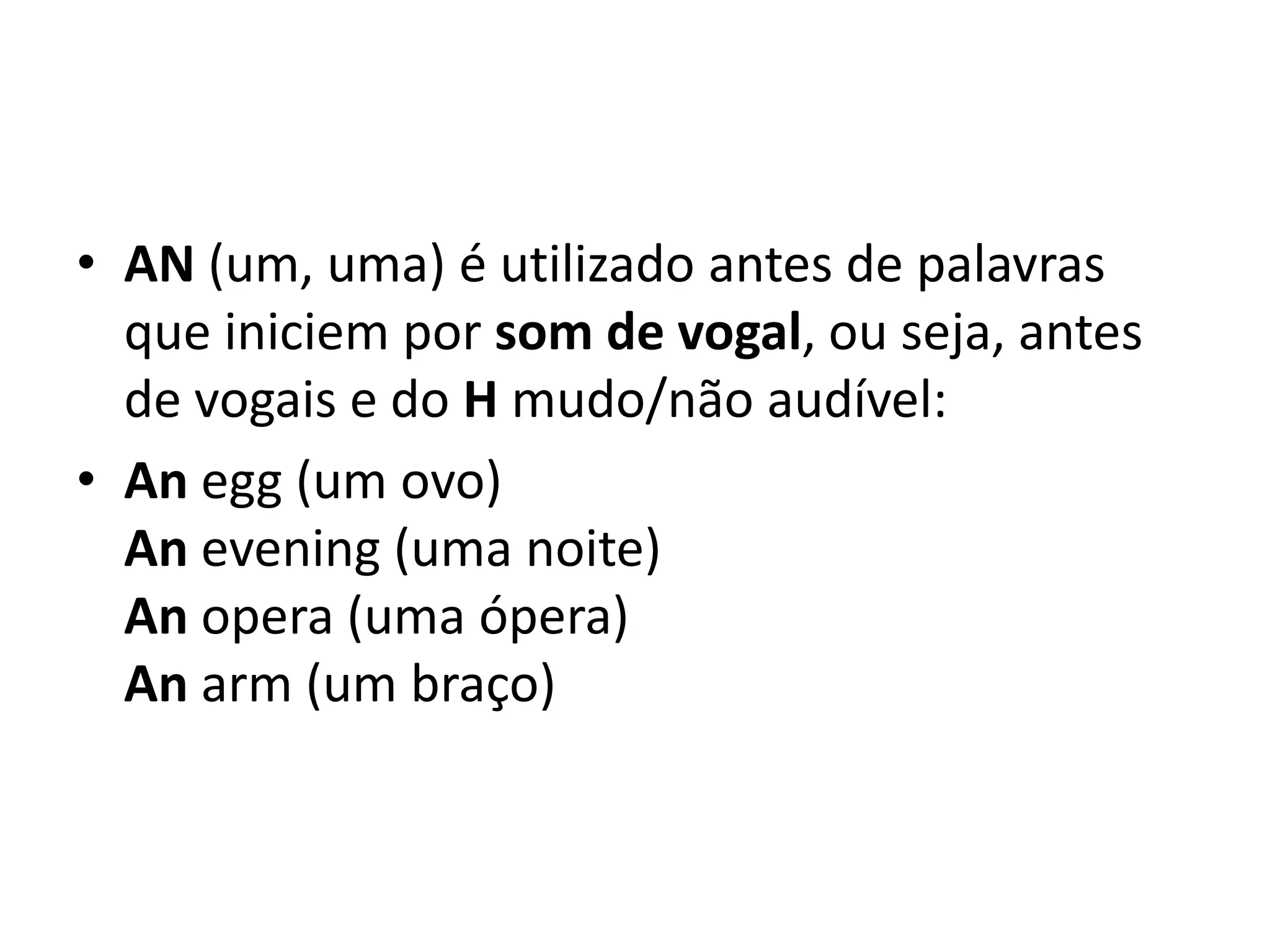 • AN (um, uma) é utilizado antes de palavras
  que iniciem por som de vogal, ou seja, antes
  de vogais e do H mudo/não audível:
• An egg (um ovo)
  An evening (uma noite)
  An opera (uma ópera)
  An arm (um braço)
 