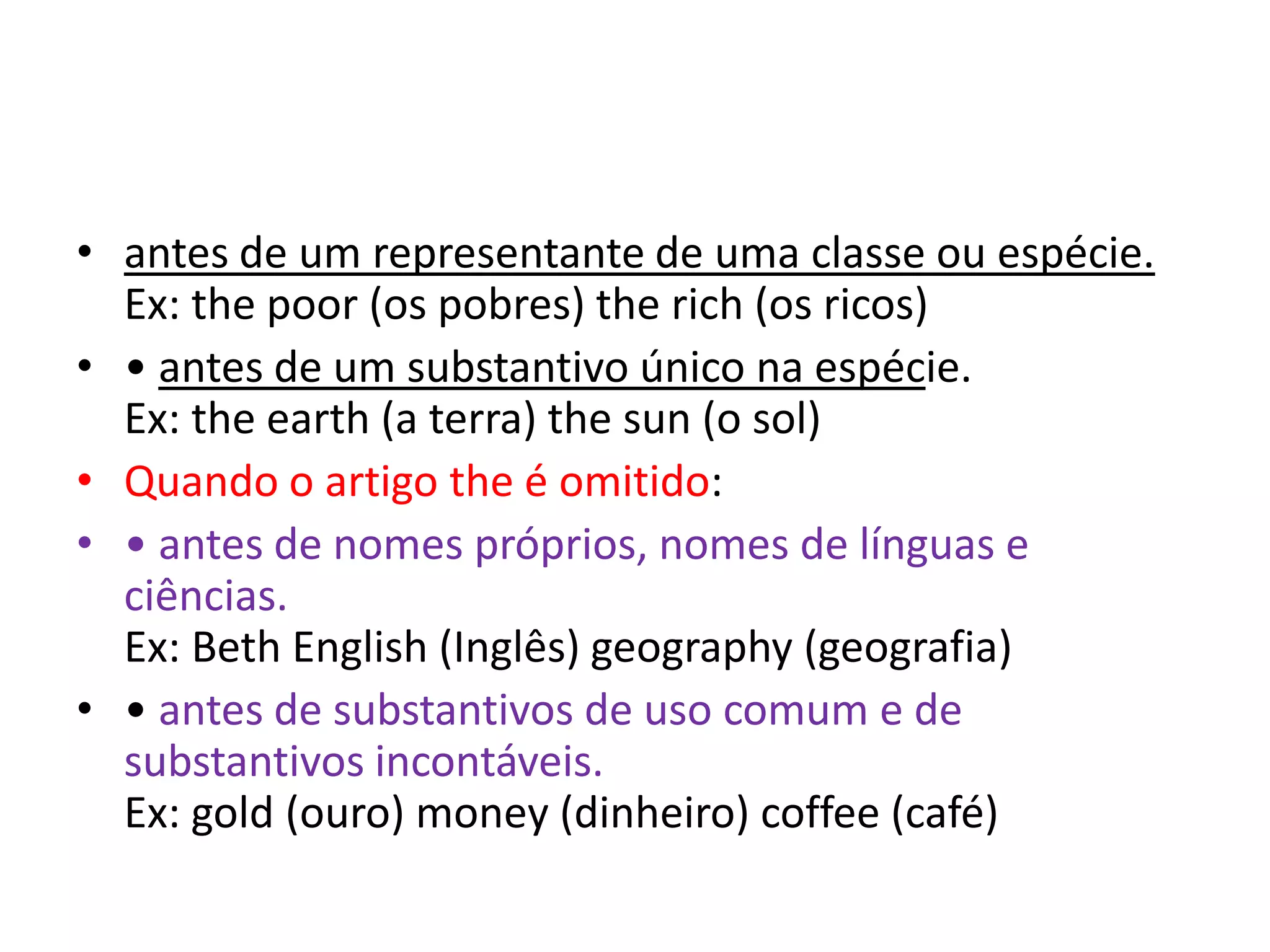• antes de um representante de uma classe ou espécie.
  Ex: the poor (os pobres) the rich (os ricos)
• • antes de um substantivo único na espécie.
  Ex: the earth (a terra) the sun (o sol)
• Quando o artigo the é omitido:
• • antes de nomes próprios, nomes de línguas e
  ciências.
  Ex: Beth English (Inglês) geography (geografia)
• • antes de substantivos de uso comum e de
  substantivos incontáveis.
  Ex: gold (ouro) money (dinheiro) coffee (café)
 