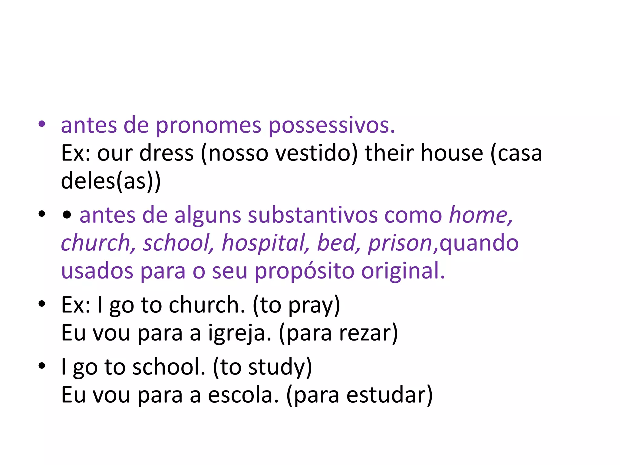 • antes de pronomes possessivos.
  Ex: our dress (nosso vestido) their house (casa
  deles(as))
• • antes de alguns substantivos como home,
  church, school, hospital, bed, prison,quando
  usados para o seu propósito original.
• Ex: I go to church. (to pray)
  Eu vou para a igreja. (para rezar)
• I go to school. (to study)
  Eu vou para a escola. (para estudar)
 