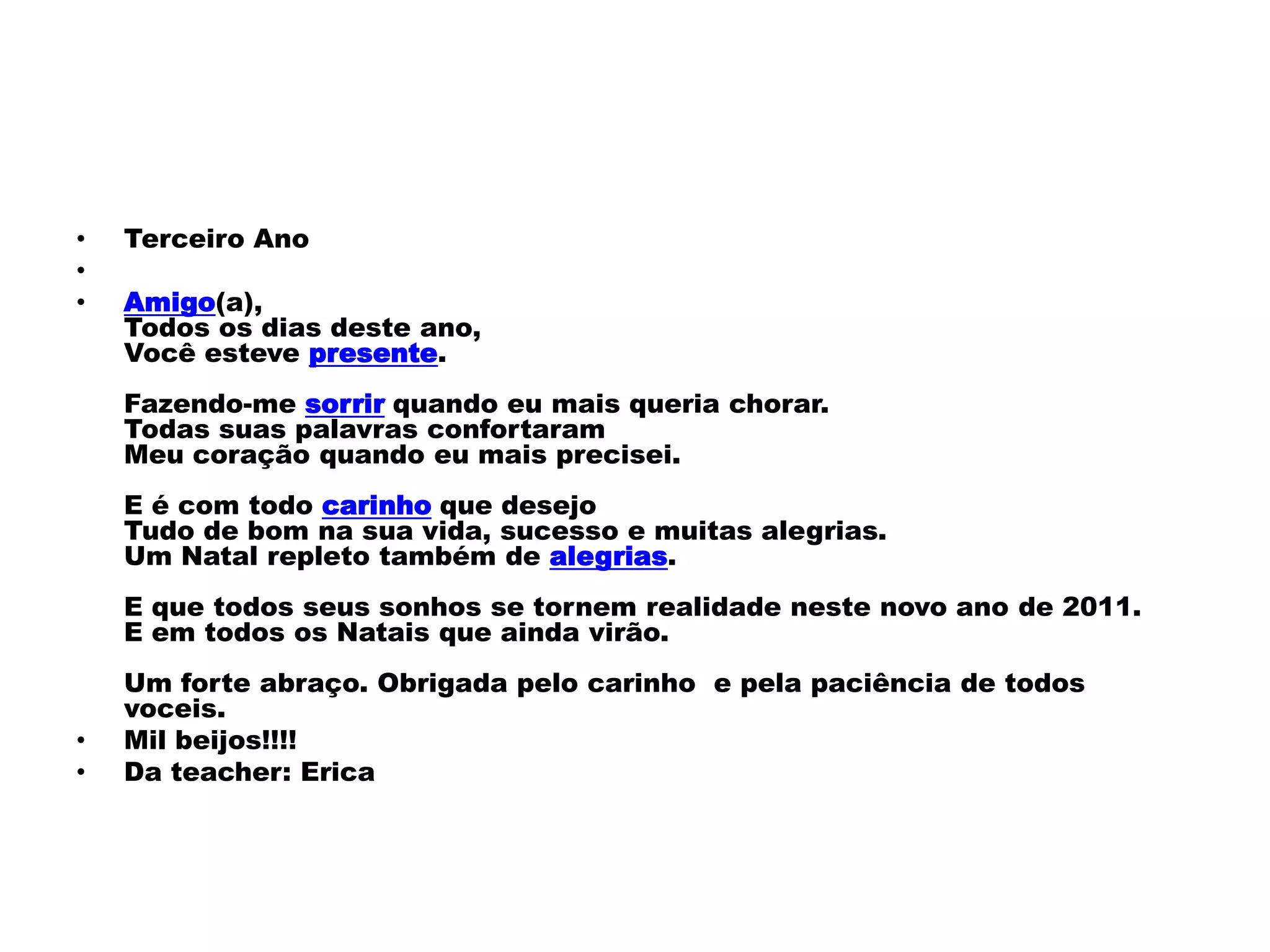 •   Terceiro Ano
•
•   Amigo(a),
    Todos os dias deste ano,
    Você esteve presente.
    Fazendo-me sorrir quando eu mais queria chorar.
    Todas suas palavras confortaram
    Meu coração quando eu mais precisei.
    E é com todo carinho que desejo
    Tudo de bom na sua vida, sucesso e muitas alegrias.
    Um Natal repleto também de alegrias.
    E que todos seus sonhos se tornem realidade neste novo ano de 2011.
    E em todos os Natais que ainda virão.
    Um forte abraço. Obrigada pelo carinho e pela paciência de todos
    voceis.
•   Mil beijos!!!!
•   Da teacher: Erica
 